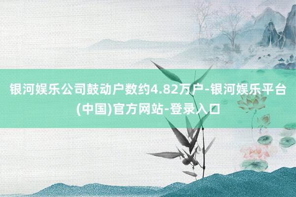 银河娱乐公司鼓动户数约4.82万户-银河娱乐平台(中国)官方网站-登录入口