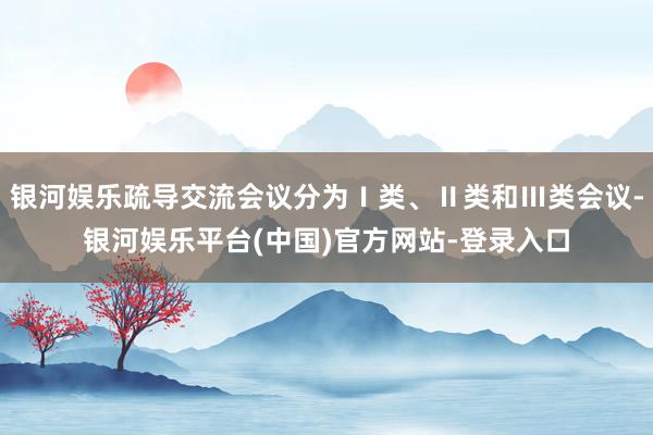 银河娱乐疏导交流会议分为Ⅰ类、Ⅱ类和Ⅲ类会议-银河娱乐平台(中国)官方网站-登录入口