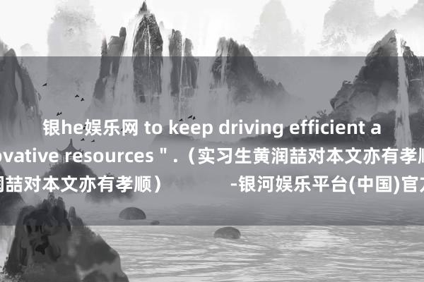 银he娱乐网 to keep driving efficient aggregation of innovative resources＂.（实习生黄润喆对本文亦有孝顺）            -银河娱乐平台(中国)官方网站-登录入口