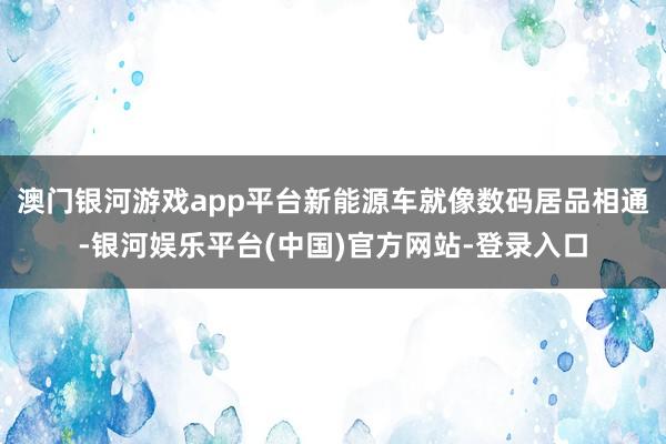 澳门银河游戏app平台新能源车就像数码居品相通-银河娱乐平台(中国)官方网站-登录入口