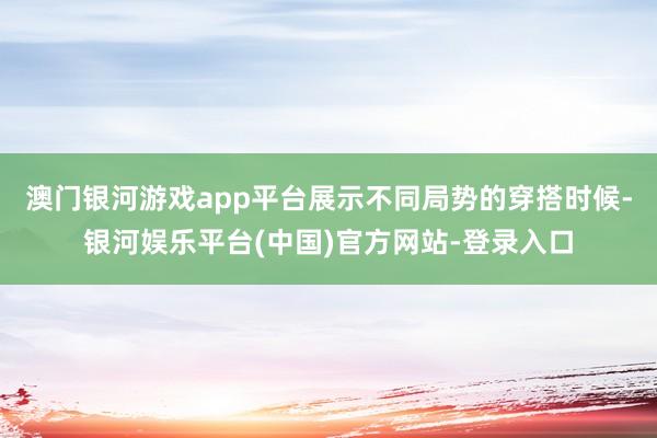 澳门银河游戏app平台展示不同局势的穿搭时候-银河娱乐平台(中国)官方网站-登录入口