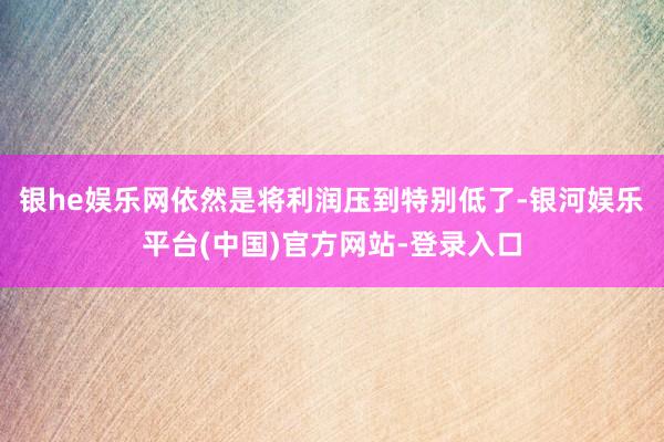 银he娱乐网依然是将利润压到特别低了-银河娱乐平台(中国)官方网站-登录入口