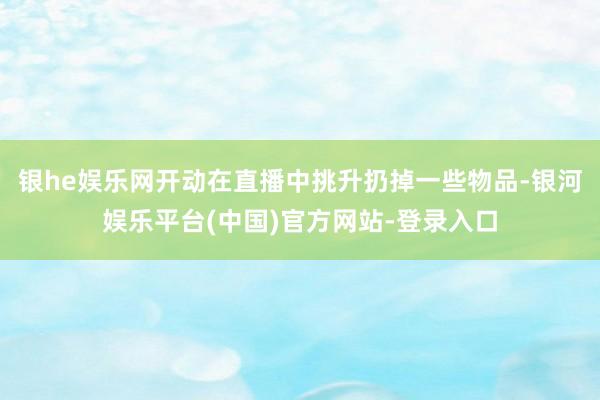 银he娱乐网开动在直播中挑升扔掉一些物品-银河娱乐平台(中国)官方网站-登录入口