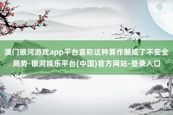 澳门银河游戏app平台宣称这种算作酿成了不安全局势-银河娱乐平台(中国)官方网站-登录入口