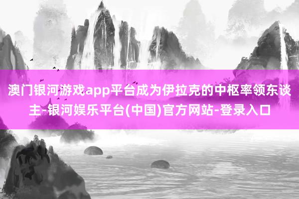 澳门银河游戏app平台成为伊拉克的中枢率领东谈主-银河娱乐平台(中国)官方网站-登录入口