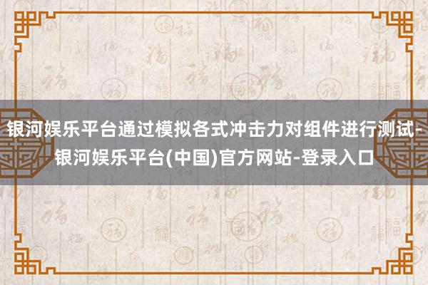 银河娱乐平台通过模拟各式冲击力对组件进行测试-银河娱乐平台(中国)官方网站-登录入口