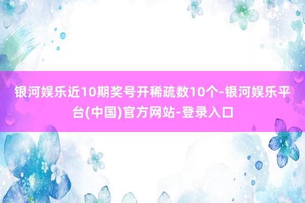 银河娱乐　　近10期奖号开稀疏数10个-银河娱乐平台(中国)官方网站-登录入口