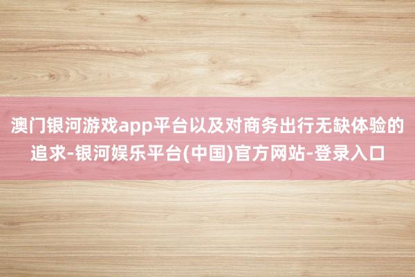 澳门银河游戏app平台以及对商务出行无缺体验的追求-银河娱乐平台(中国)官方网站-登录入口