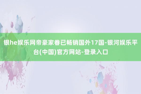 银he娱乐网帝豪家眷已畅销国外17国-银河娱乐平台(中国)官方网站-登录入口