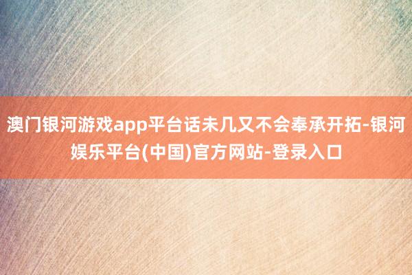 澳门银河游戏app平台话未几又不会奉承开拓-银河娱乐平台(中国)官方网站-登录入口