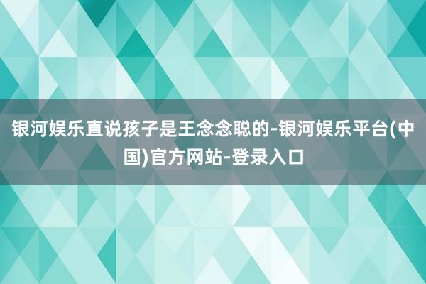 银河娱乐直说孩子是王念念聪的-银河娱乐平台(中国)官方网站-登录入口