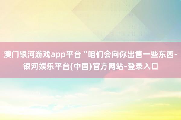 澳门银河游戏app平台“咱们会向你出售一些东西-银河娱乐平台(中国)官方网站-登录入口