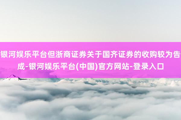 银河娱乐平台但浙商证券关于国齐证券的收购较为告成-银河娱乐平台(中国)官方网站-登录入口