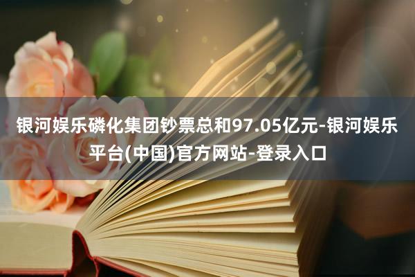 银河娱乐磷化集团钞票总和97.05亿元-银河娱乐平台(中国)官方网站-登录入口