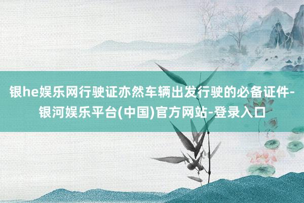 银he娱乐网行驶证亦然车辆出发行驶的必备证件-银河娱乐平台(中国)官方网站-登录入口