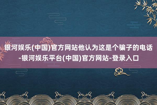 银河娱乐(中国)官方网站他认为这是个骗子的电话-银河娱乐平台(中国)官方网站-登录入口