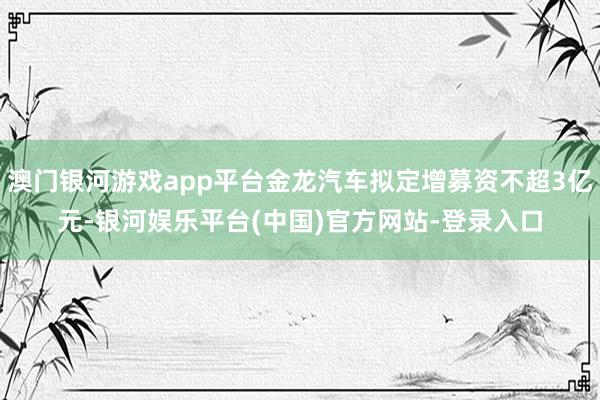 澳门银河游戏app平台金龙汽车拟定增募资不超3亿元-银河娱乐平台(中国)官方网站-登录入口