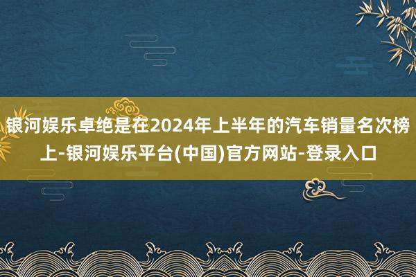 银河娱乐卓绝是在2024年上半年的汽车销量名次榜上-银河娱乐平台(中国)官方网站-登录入口