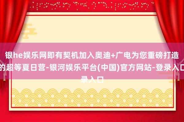 银he娱乐网即有契机加入奥迪+广电为您重磅打造的超等夏日营-银河娱乐平台(中国)官方网站-登录入口