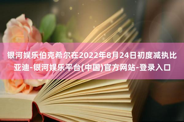 银河娱乐伯克希尔在2022年8月24日初度减执比亚迪-银河娱乐平台(中国)官方网站-登录入口