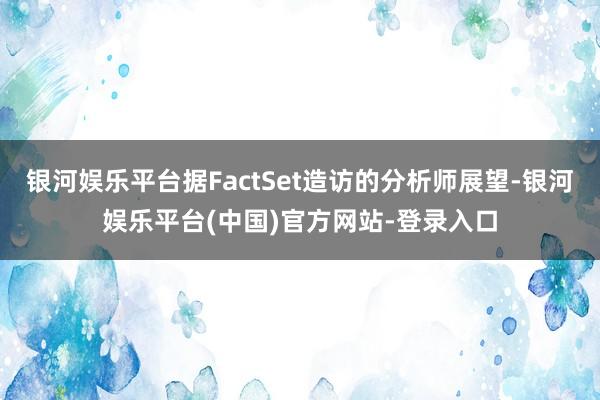 银河娱乐平台据FactSet造访的分析师展望-银河娱乐平台(中国)官方网站-登录入口