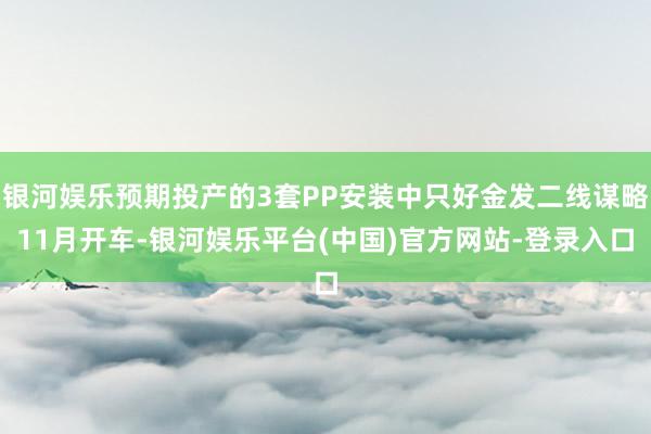 银河娱乐预期投产的3套PP安装中只好金发二线谋略11月开车-银河娱乐平台(中国)官方网站-登录入口