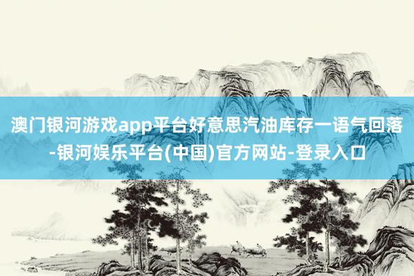 澳门银河游戏app平台好意思汽油库存一语气回落-银河娱乐平台(中国)官方网站-登录入口