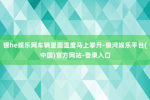 银he娱乐网车辆里面温度马上攀升-银河娱乐平台(中国)官方网站-登录入口