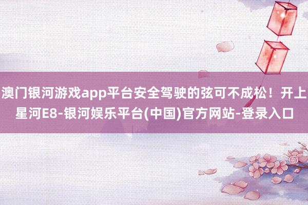 澳门银河游戏app平台安全驾驶的弦可不成松！开上星河E8-银河娱乐平台(中国)官方网站-登录入口