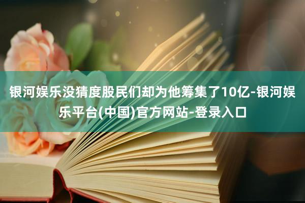 银河娱乐没猜度股民们却为他筹集了10亿-银河娱乐平台(中国)官方网站-登录入口