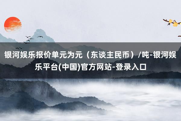 银河娱乐报价单元为元（东谈主民币）/吨-银河娱乐平台(中国)官方网站-登录入口