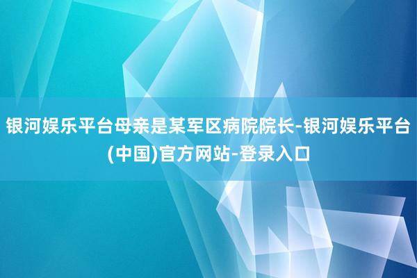 银河娱乐平台母亲是某军区病院院长-银河娱乐平台(中国)官方网站-登录入口