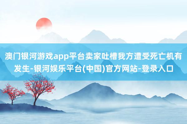 澳门银河游戏app平台卖家吐槽我方遭受死亡机有发生-银河娱乐平台(中国)官方网站-登录入口