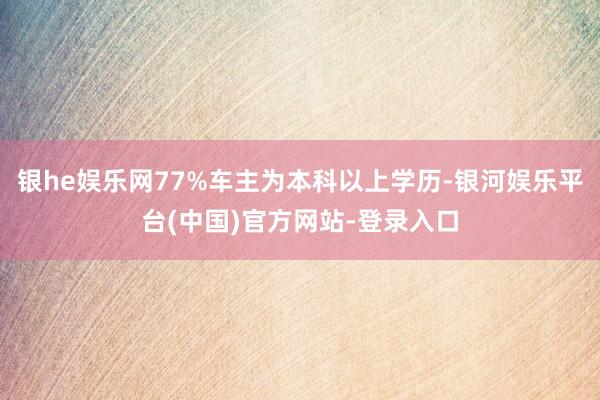 银he娱乐网77%车主为本科以上学历-银河娱乐平台(中国)官方网站-登录入口