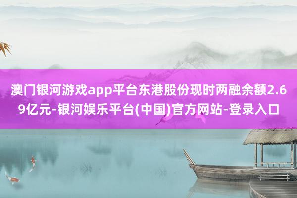 澳门银河游戏app平台东港股份现时两融余额2.69亿元-银河娱乐平台(中国)官方网站-登录入口