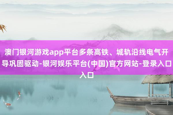 澳门银河游戏app平台多条高铁、城轨沿线电气开导巩固驱动-银河娱乐平台(中国)官方网站-登录入口