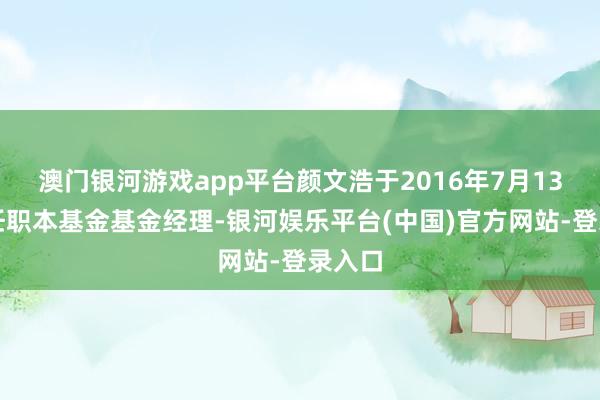 澳门银河游戏app平台颜文浩于2016年7月13日起任职本基金基金经理-银河娱乐平台(中国)官方网站-登录入口