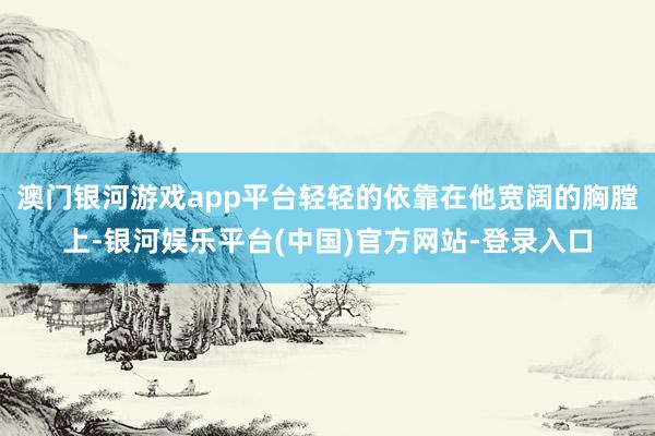 澳门银河游戏app平台轻轻的依靠在他宽阔的胸膛上-银河娱乐平台(中国)官方网站-登录入口