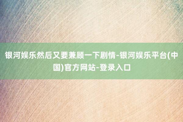 银河娱乐然后又要兼顾一下剧情-银河娱乐平台(中国)官方网站-登录入口