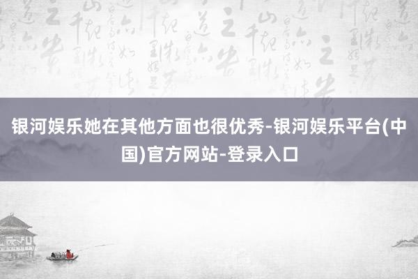 银河娱乐她在其他方面也很优秀-银河娱乐平台(中国)官方网站-登录入口