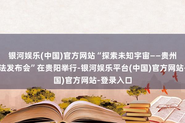 银河娱乐(中国)官方网站“探索未知宇宙——贵州石龙洞玩法发布会”在贵阳举行-银河娱乐平台(中国)官方网站-登录入口