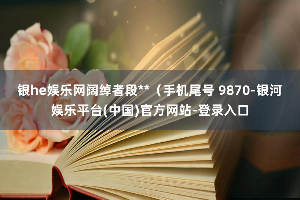 银he娱乐网阔绰者段**（手机尾号 9870-银河娱乐平台(中国)官方网站-登录入口