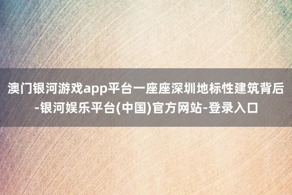 澳门银河游戏app平台一座座深圳地标性建筑背后-银河娱乐平台(中国)官方网站-登录入口