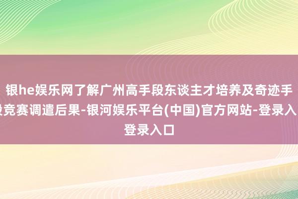 银he娱乐网了解广州高手段东谈主才培养及奇迹手段竞赛调遣后果-银河娱乐平台(中国)官方网站-登录入口