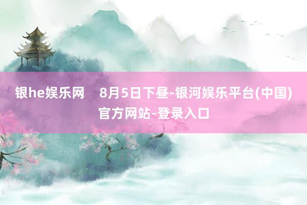 银he娱乐网    8月5日下昼-银河娱乐平台(中国)官方网站-登录入口