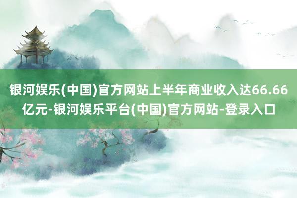 银河娱乐(中国)官方网站上半年商业收入达66.66亿元-银河娱乐平台(中国)官方网站-登录入口