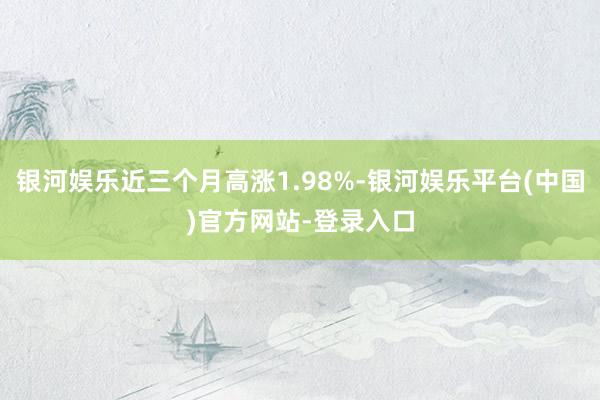 银河娱乐近三个月高涨1.98%-银河娱乐平台(中国)官方网站-登录入口