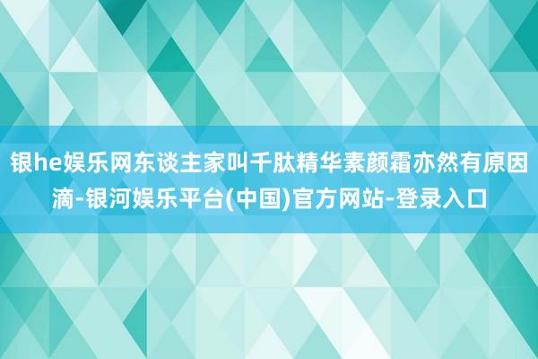 银he娱乐网东谈主家叫千肽精华素颜霜亦然有原因滴-银河娱乐平台(中国)官方网站-登录入口