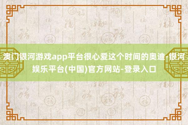 澳门银河游戏app平台很心爱这个时间的奥迪-银河娱乐平台(中国)官方网站-登录入口