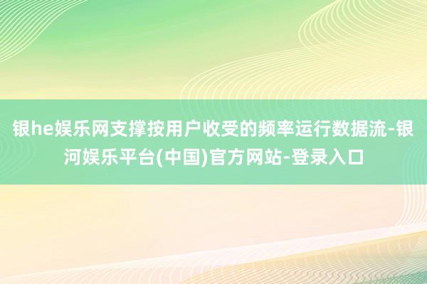 银he娱乐网支撑按用户收受的频率运行数据流-银河娱乐平台(中国)官方网站-登录入口